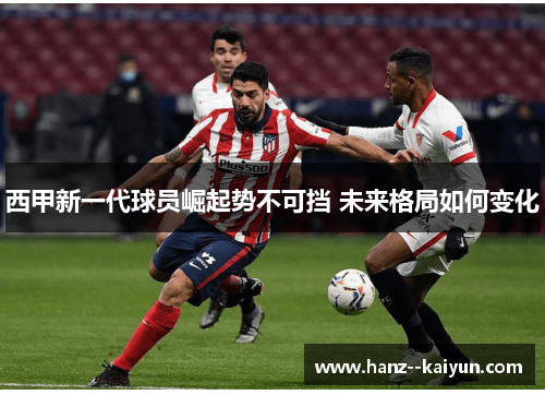 西甲新一代球员崛起势不可挡 未来格局如何变化