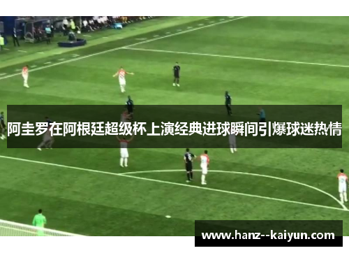 阿圭罗在阿根廷超级杯上演经典进球瞬间引爆球迷热情 阿圭罗在阿根廷超级杯上演经典进球瞬间引爆球迷热情