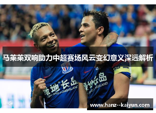 马莱莱双响助力中超赛场风云变幻意义深远解析 马莱莱双响助力中超赛场风云变幻意义深远解析